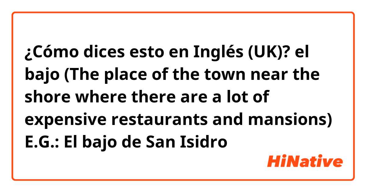 ¿Cómo dices esto en Inglés (UK)? el bajo (The place of the town near the shore where there are a lot of expensive restaurants and mansions) E.G.: El bajo de San Isidro