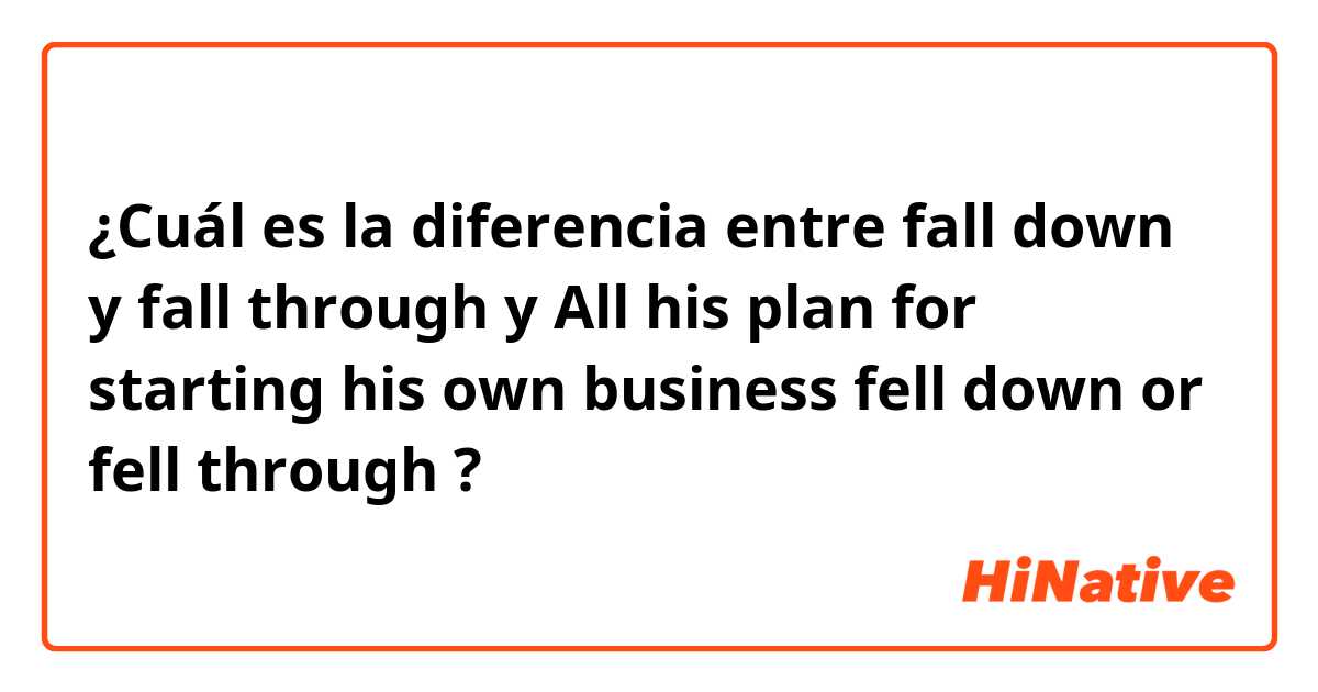 ¿Cuál es la diferencia entre fall down y fall through y All his plan for starting his own business fell down or fell through ?
