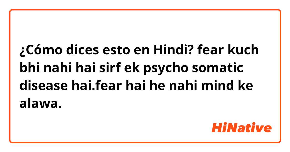 ¿Cómo dices esto en Hindi? fear kuch bhi nahi hai sirf ek psycho somatic disease hai.fear hai he nahi mind ke alawa.
