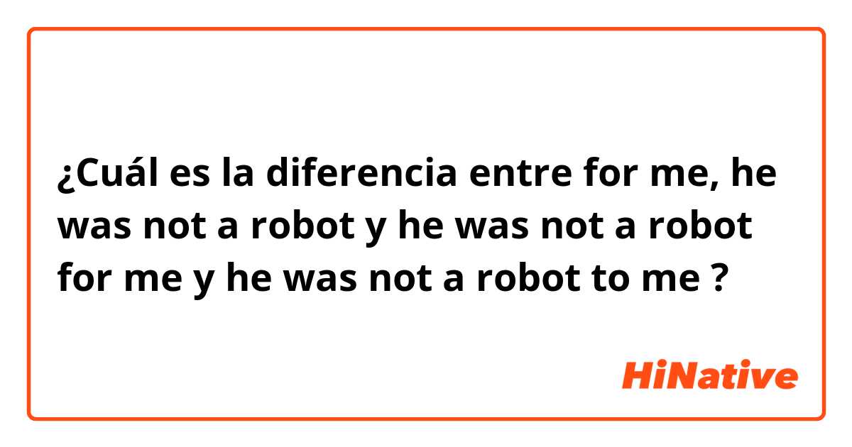 ¿Cuál es la diferencia entre for me, he was not a robot y he was not a robot for me y he was not a robot to me ?