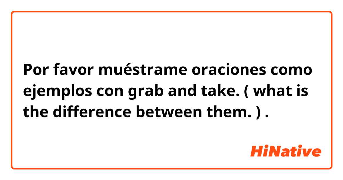 Por favor muéstrame oraciones como ejemplos con grab and take. ( what is the difference between them. ).