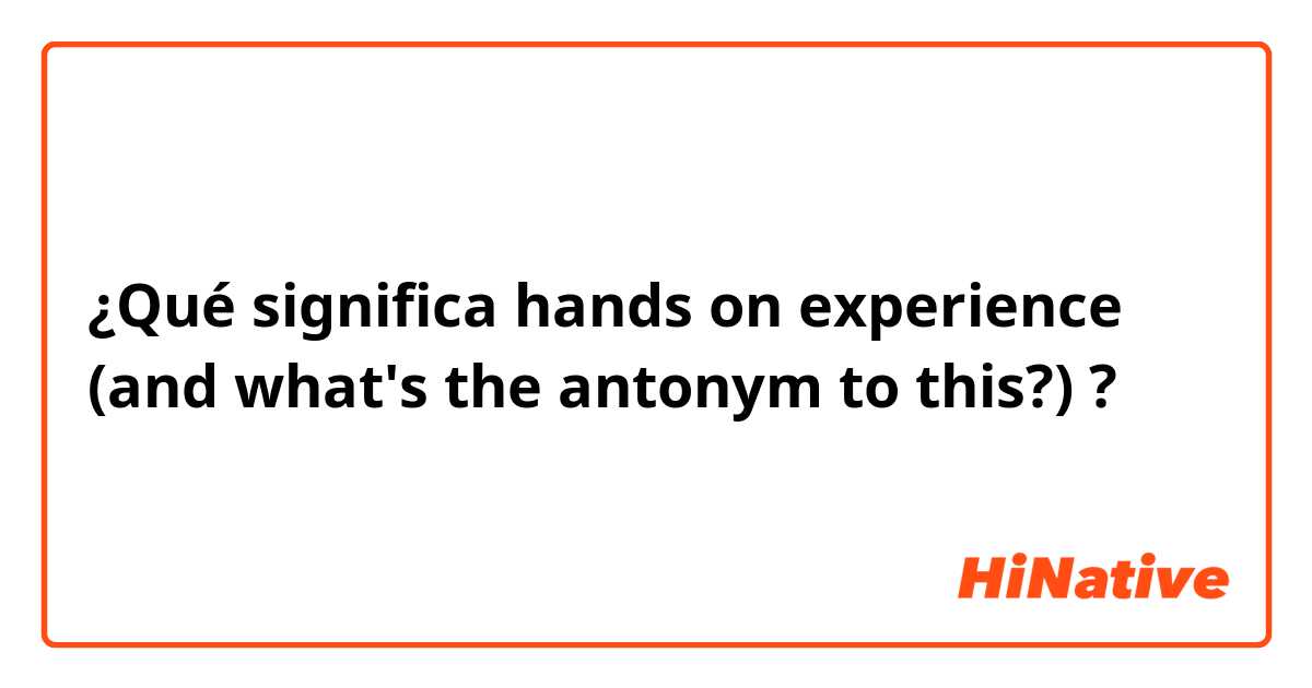 ¿Qué significa hands on experience (and what's the antonym to this?)?