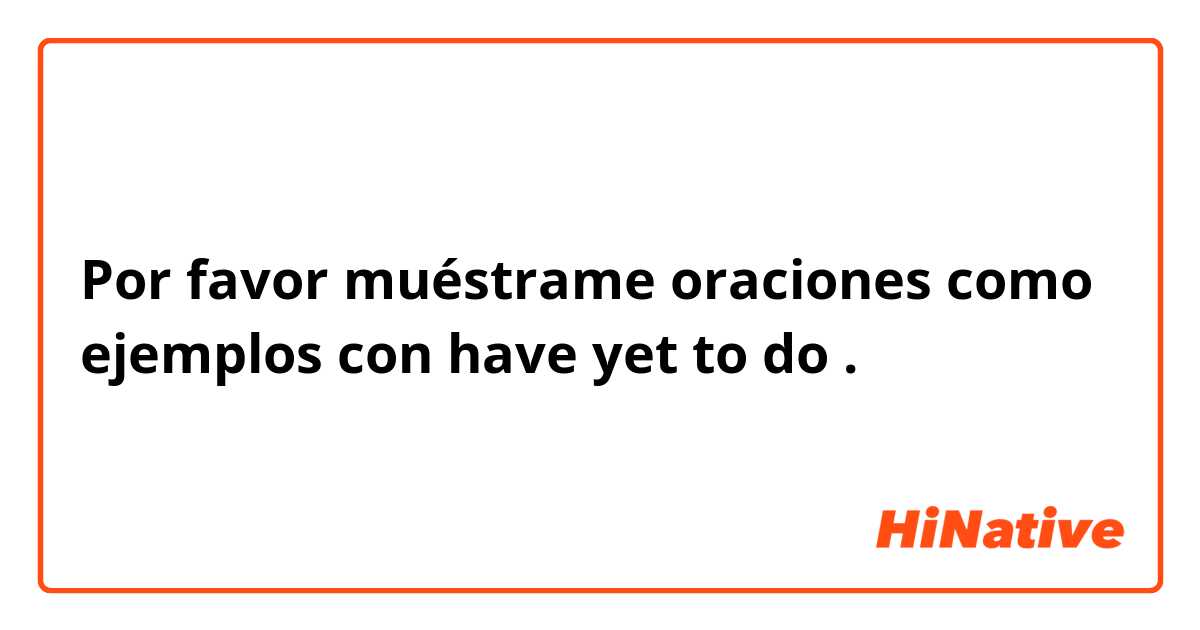 Por favor muéstrame oraciones como ejemplos con have yet to do.