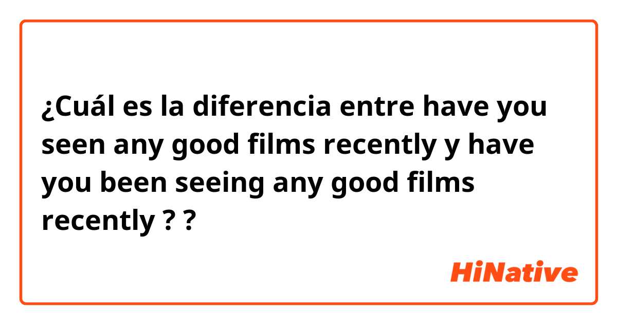 ¿Cuál es la diferencia entre have you seen any good films recently y have you been seeing any good films recently ? ?