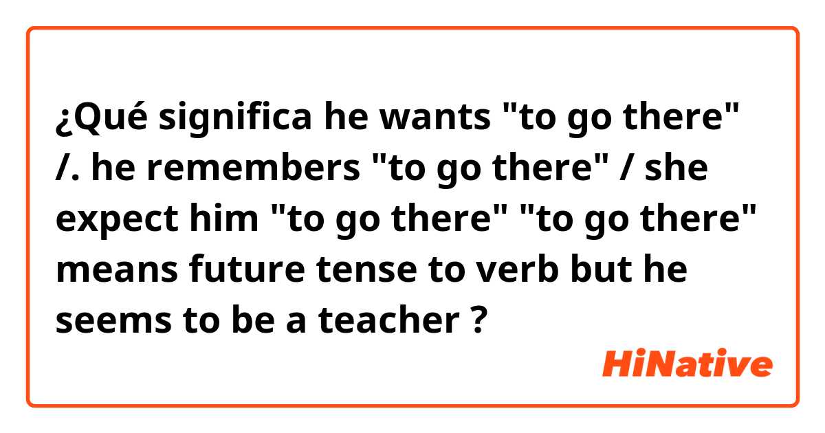 ¿Qué significa he wants "to go there" /. he remembers "to go there" / she expect him "to go there" 
"to go there" means future tense to verb
but he seems to be a teacher   ?