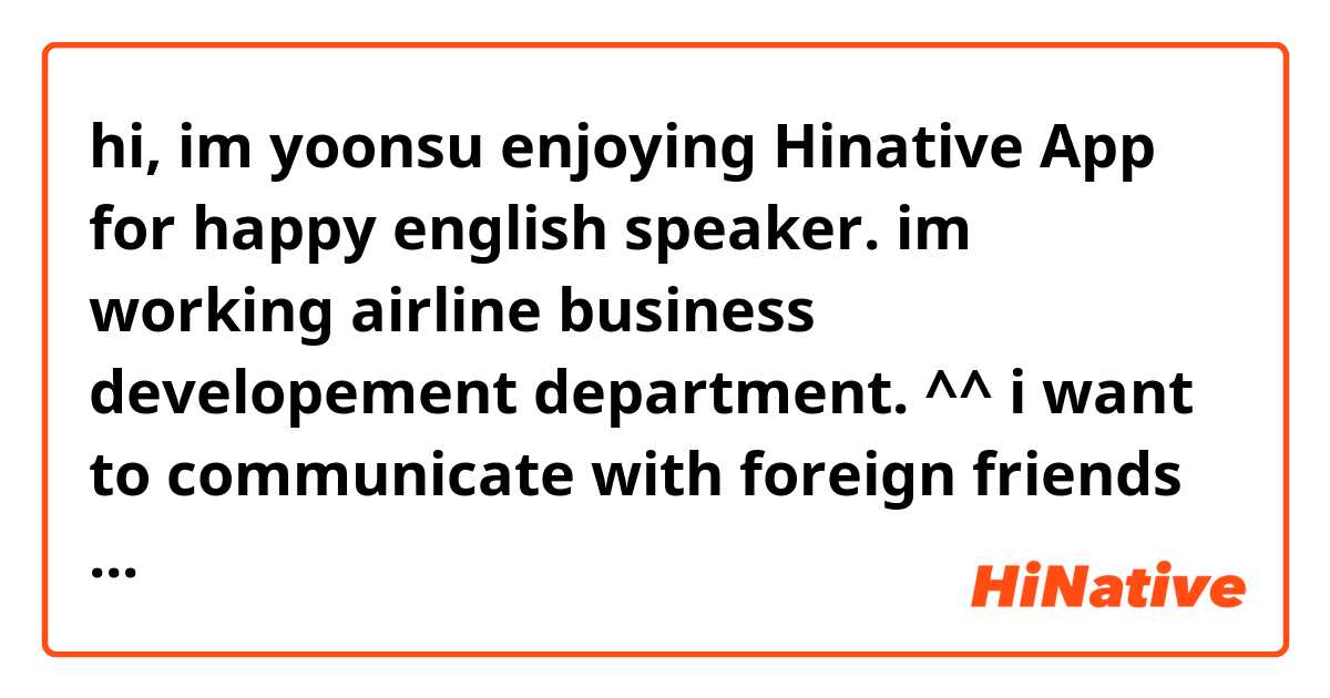 hi, im yoonsu enjoying Hinative App for happy english  speaker. im working airline business developement department. ^^
i want to communicate with foreign friends freely whatever about business or worldwide issue or travel information.
Plz anyone can reply for this context.