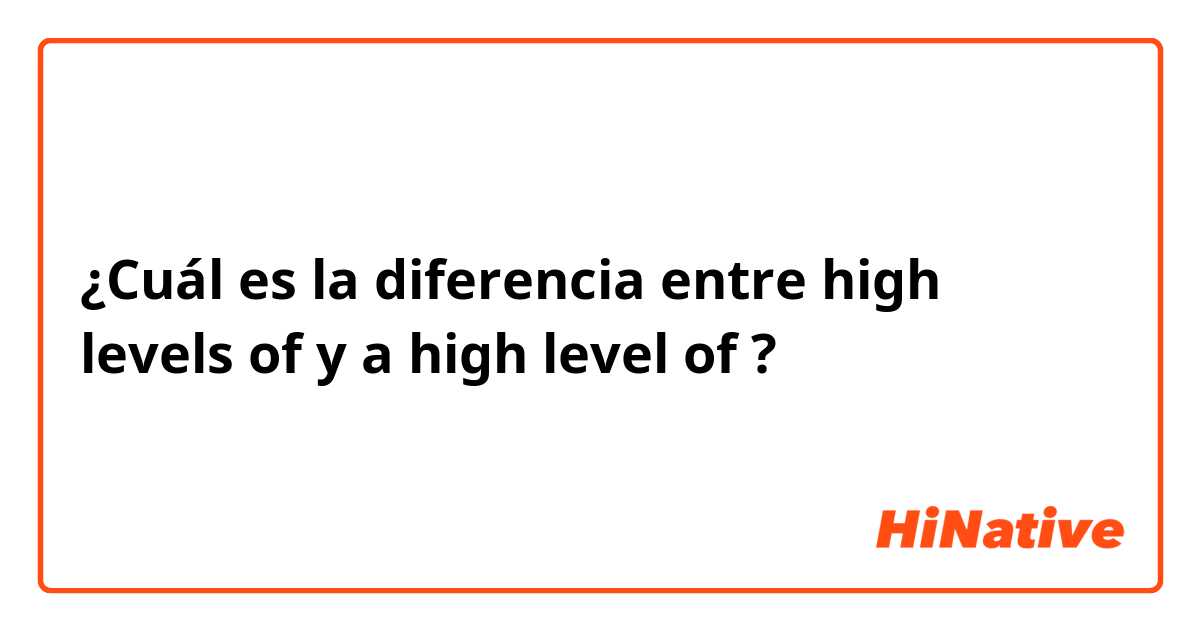 ¿Cuál es la diferencia entre high levels of  y a high level of ?