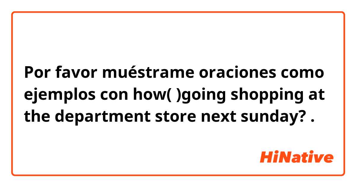 Por favor muéstrame oraciones como ejemplos con how(    )going shopping at the department store next sunday?.
