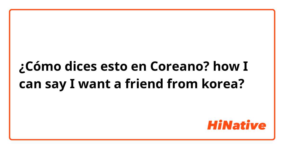 ¿Cómo dices esto en Coreano? how I can say I want a friend from korea?