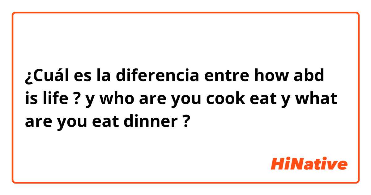 ¿Cuál es la diferencia entre how abd is  life ? y who are you cook eat y what are you eat dinner ?
