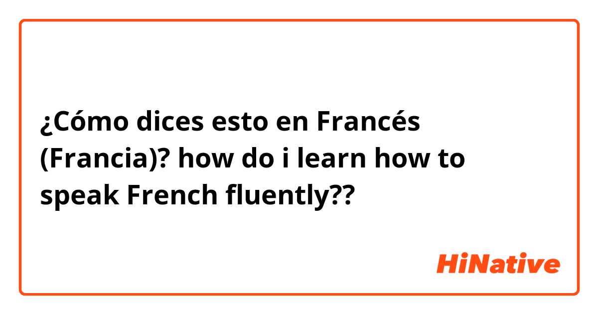 ¿Cómo dices esto en Francés (Francia)? how do i learn how to speak French fluently??