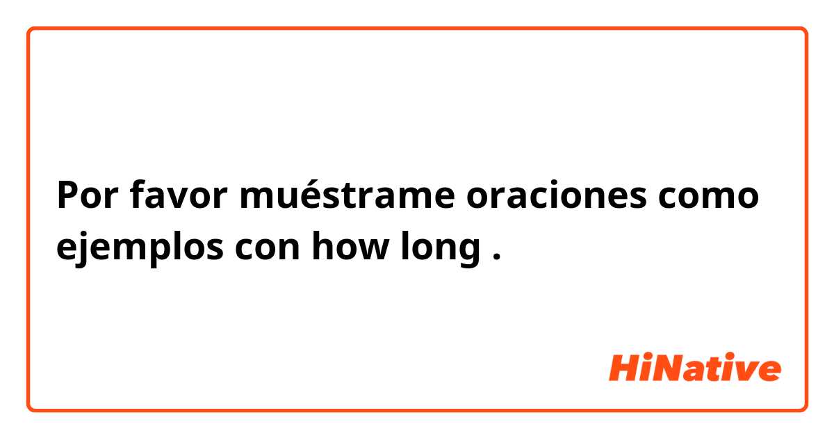 Por favor muéstrame oraciones como ejemplos con how long.