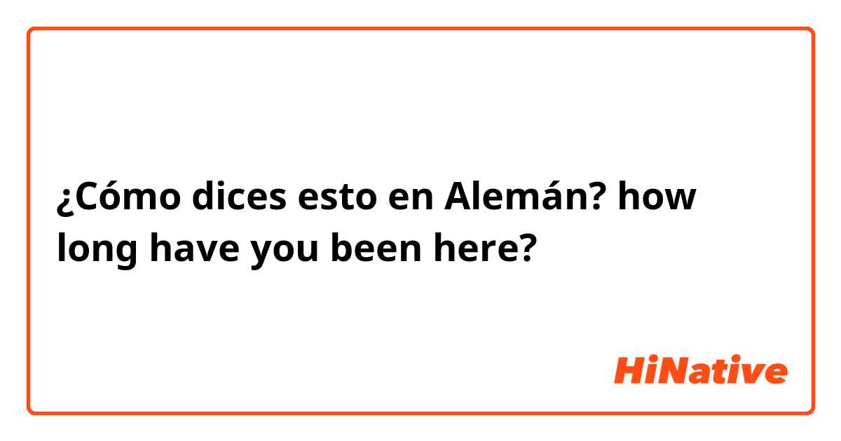 ¿Cómo dices esto en Alemán? how long have you been here?