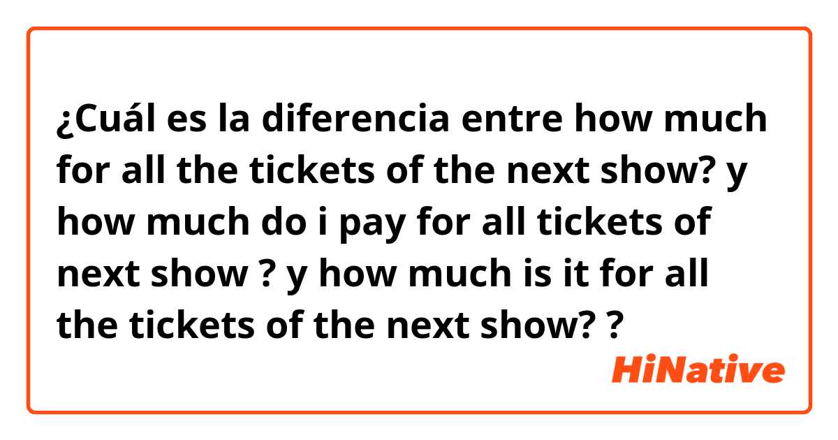 ¿Cuál es la diferencia entre how much for all the tickets of the next show? y how much do i pay for all tickets of next show ? y how much is it for all the tickets of the next show? ?