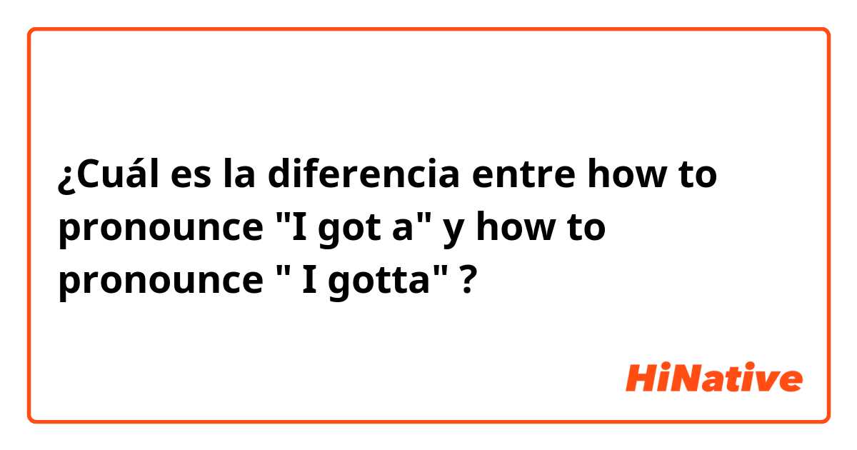 ¿Cuál es la diferencia entre how to pronounce "I got a" y how to pronounce " I gotta" ?