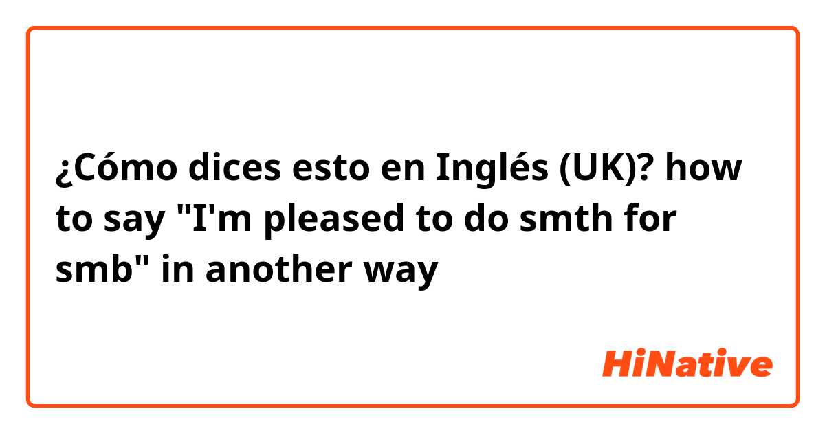 ¿Cómo dices esto en Inglés (UK)? how to say "I'm pleased to do smth for smb" in another way