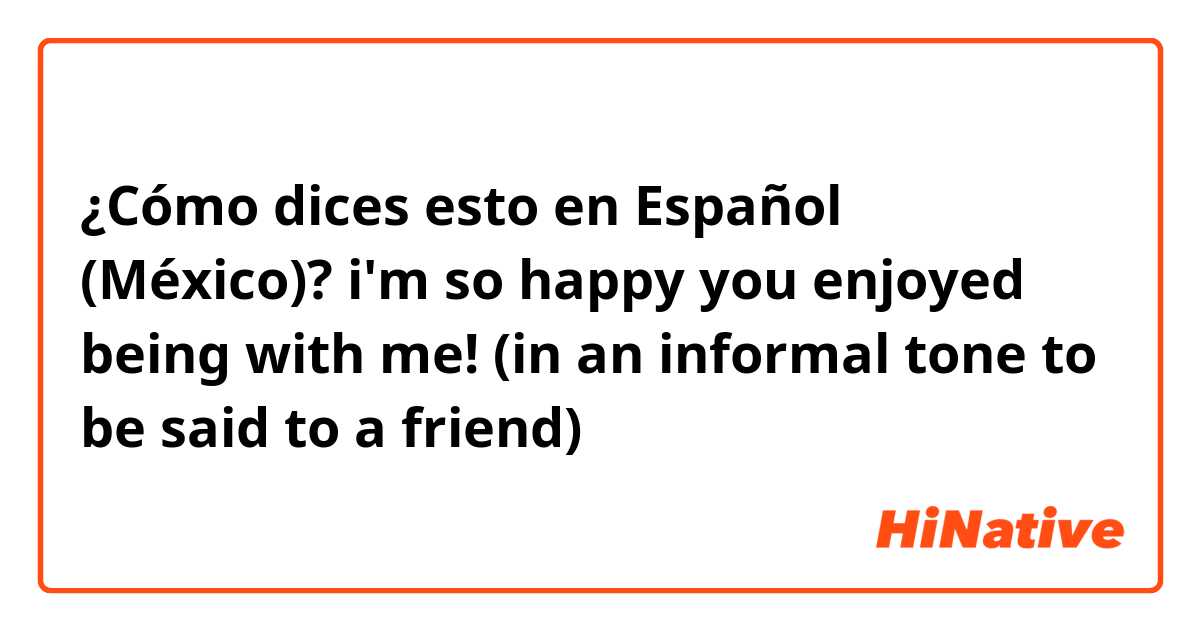 ¿Cómo dices esto en Español (México)? i'm so happy you enjoyed being with me! (in an informal tone to be said to a friend)