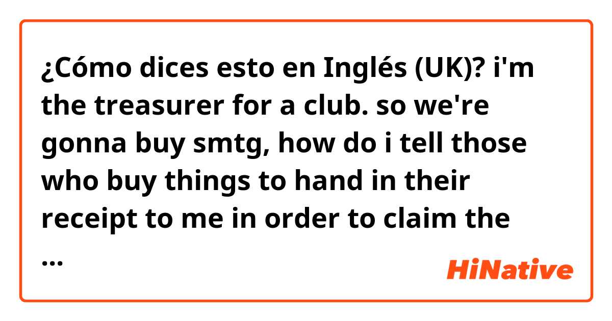 ¿Cómo dices esto en Inglés (UK)? 



i'm the treasurer for a club. so we're gonna buy smtg, how do i tell those who buy things to hand in their receipt to me in order to claim the money? i want to say it short,clear and easy.