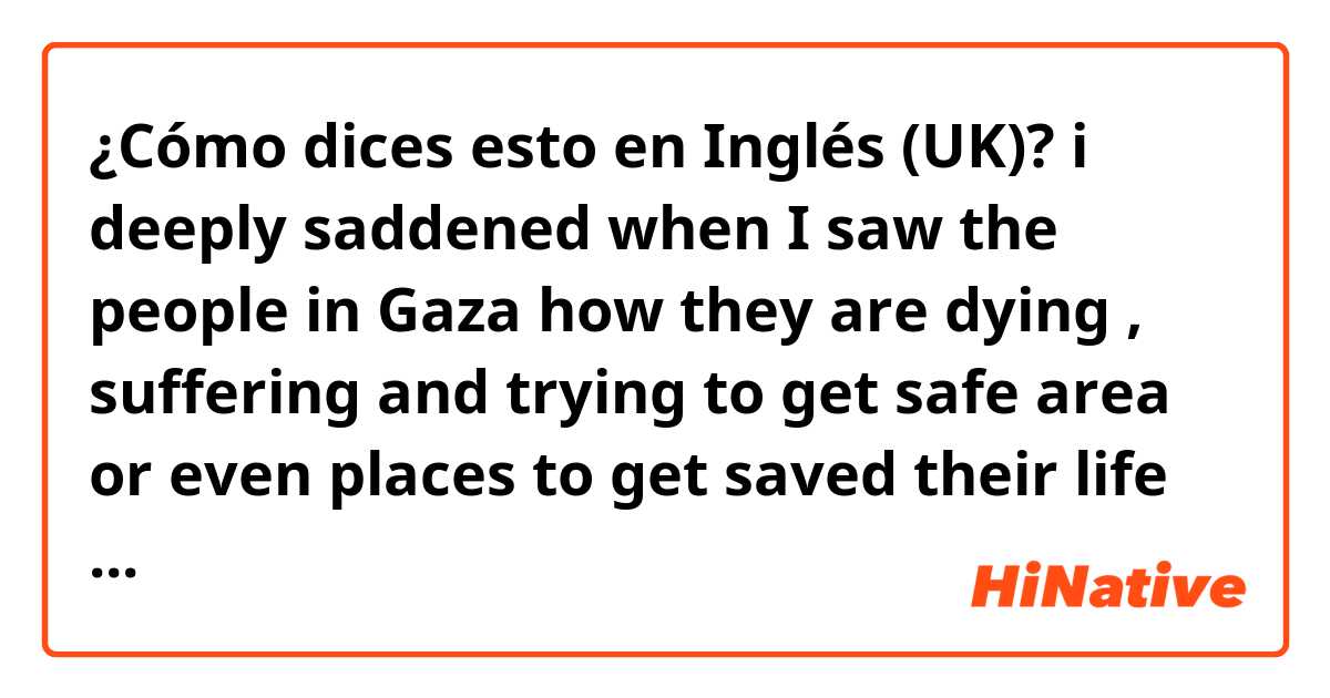 ¿Cómo dices esto en Inglés (UK)? i deeply saddened when I saw the people in Gaza how they are dying , suffering and trying to get safe area or even places to get saved their life from israeli brutality

Is it right ? 
