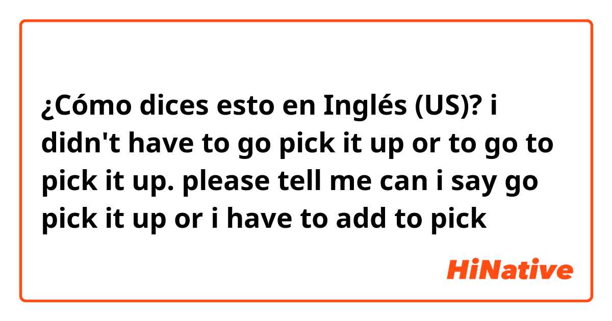 ¿Cómo dices esto en Inglés (US)? i didn't have to go pick it up or to go to pick it up. please tell me can i say go pick it up or i have to add to pick