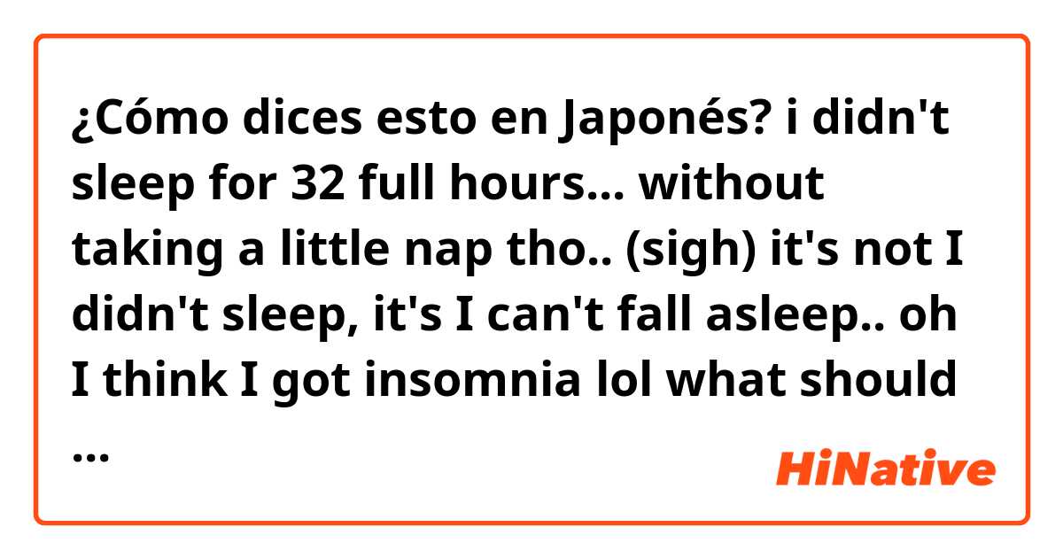 ¿Cómo dices esto en Japonés? i didn't sleep for 32 full hours... without taking a little nap tho.. (sigh)
it's not I didn't sleep, it's I can't fall asleep..
oh I think I got insomnia lol
what should I do, 
Tomorrow I have to go to university to finish some jobs and check the results