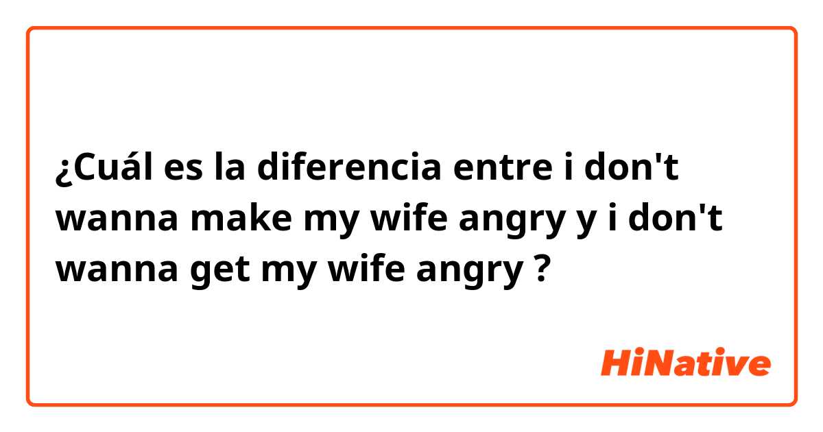 ¿Cuál es la diferencia entre i don't wanna make my wife angry y i don't wanna get my wife angry ?