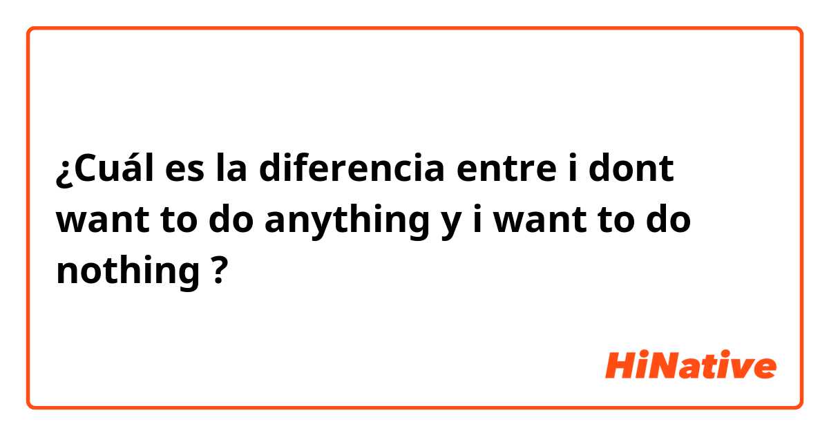 ¿Cuál es la diferencia entre i dont want to do anything y i want to do nothing ?