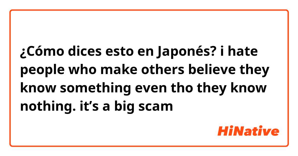 ¿Cómo dices esto en Japonés? i hate people who make others believe they know something even tho they know nothing. it’s a big scam