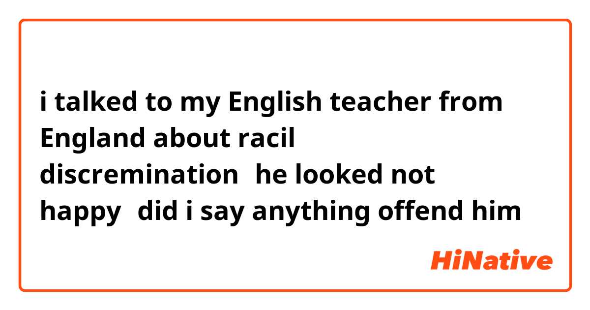 i talked to my English teacher from England about racil discremination，he looked not happy，did i say anything offend him？