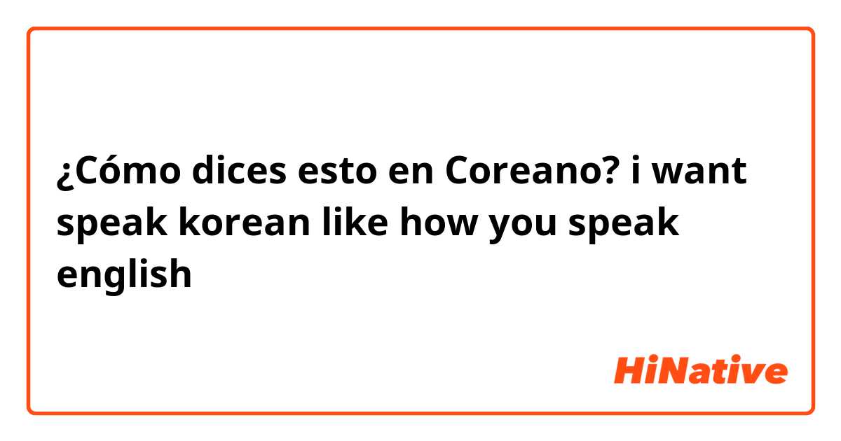 ¿Cómo dices esto en Coreano? i want speak korean like how you speak english 