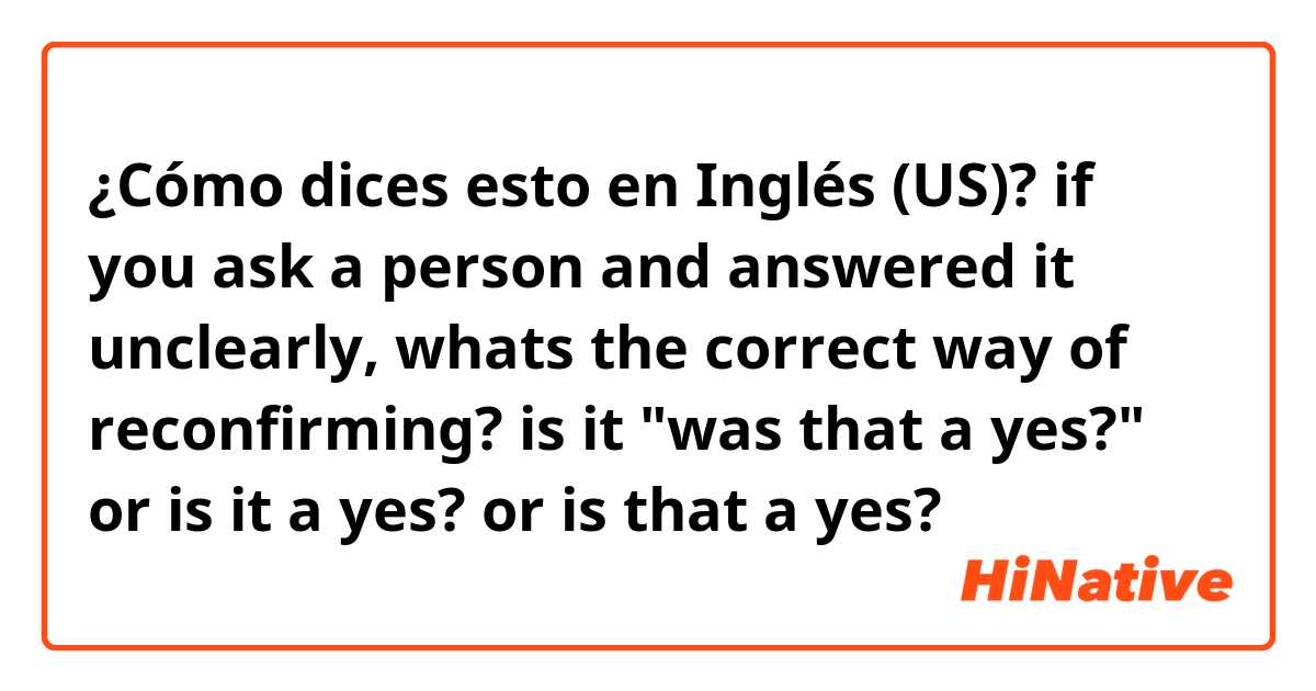 ¿Cómo dices esto en Inglés (US)? if you ask a person and answered it unclearly, whats the correct way of reconfirming? is it "was that a yes?" or is it a yes? or is that a yes? 