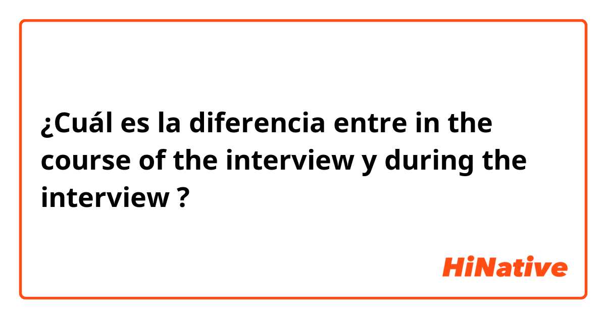 ¿Cuál es la diferencia entre in the course of the interview y during the interview ?