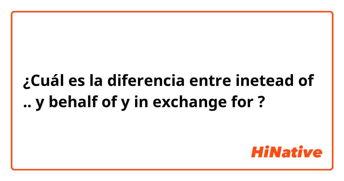 ¿Cuál es la diferencia entre inetead of .. y behalf of y in exchange for ?