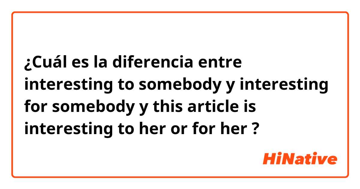 ¿Cuál es la diferencia entre interesting to somebody y interesting for somebody y this article is interesting to her or for her  ?