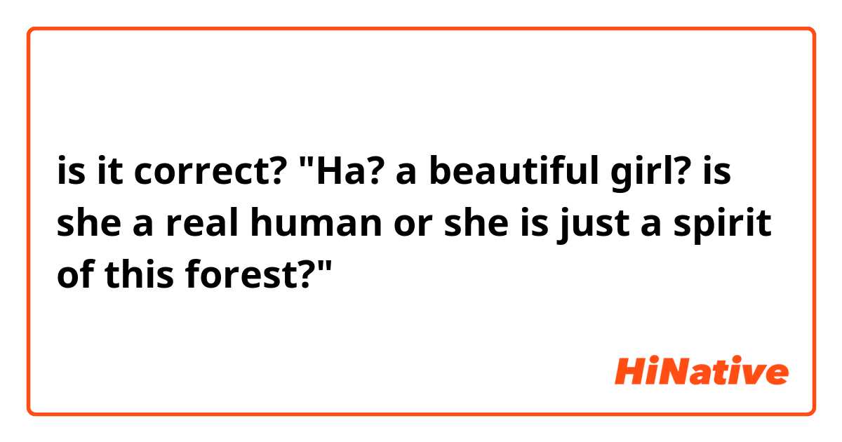 is it correct?

"Ha? a beautiful girl? is she a real human or she is just a spirit of this forest?"