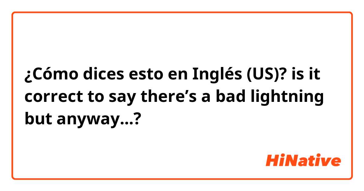 ¿Cómo dices esto en Inglés (US)? is it correct to say there’s a bad lightning but anyway...? 