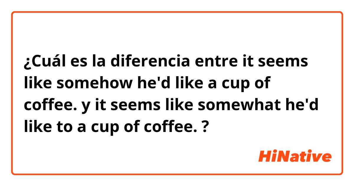 ¿Cuál es la diferencia entre it seems like somehow he'd like a cup of coffee. y it seems like somewhat he'd like to a cup of coffee. ?