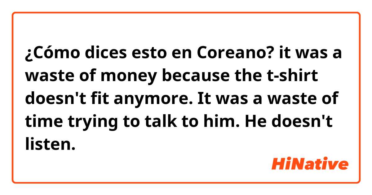 ¿Cómo dices esto en Coreano? it was a waste of money because the t-shirt doesn't fit anymore.

It was a waste of time trying to talk to him. He doesn't listen.