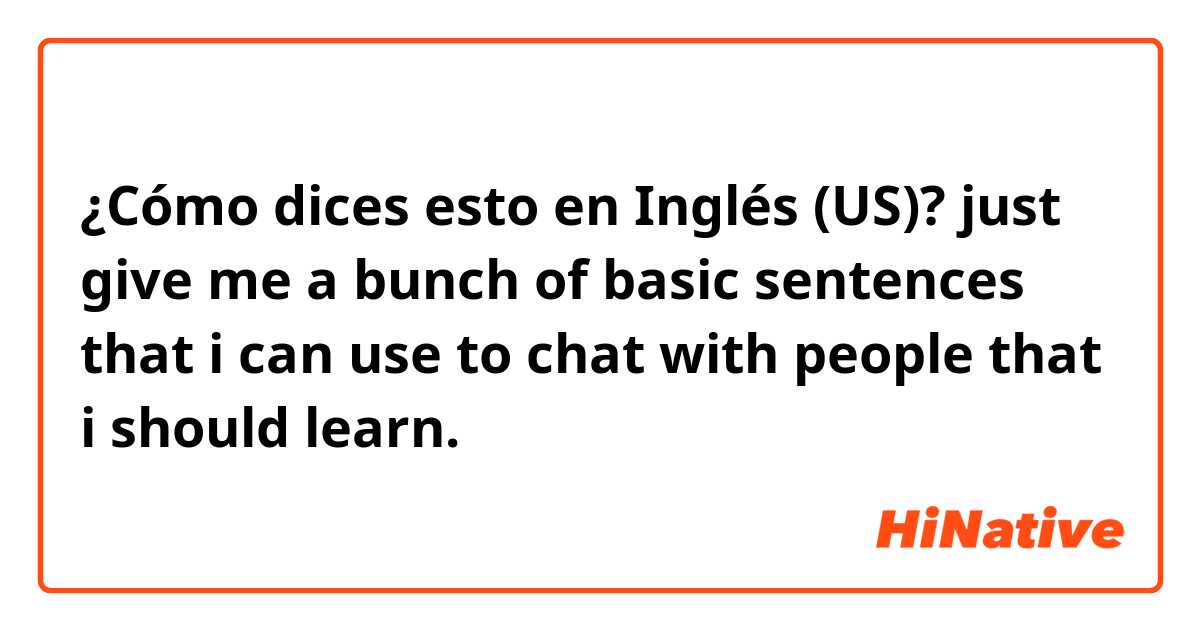 ¿Cómo dices esto en Inglés (US)? just give me a bunch of basic sentences that i can use to chat with people that i should learn.