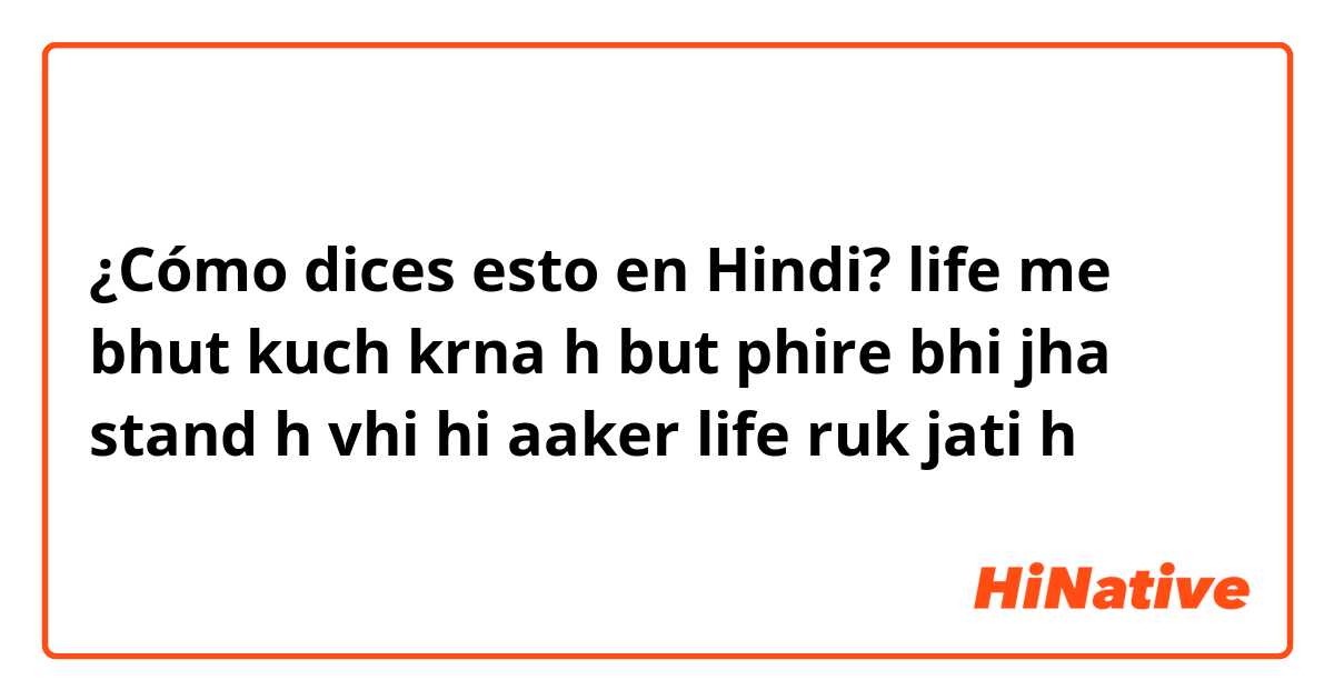 ¿Cómo dices esto en Hindi? life me bhut kuch krna h but phire bhi jha stand h vhi hi aaker life ruk jati h
