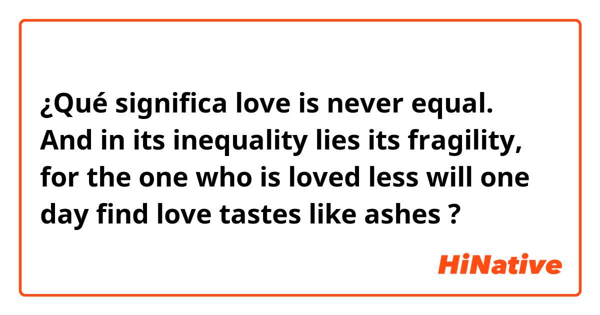 ¿Qué significa love is never equal. And in its inequality lies its fragility, for the one who is loved less will one day find love tastes like ashes?