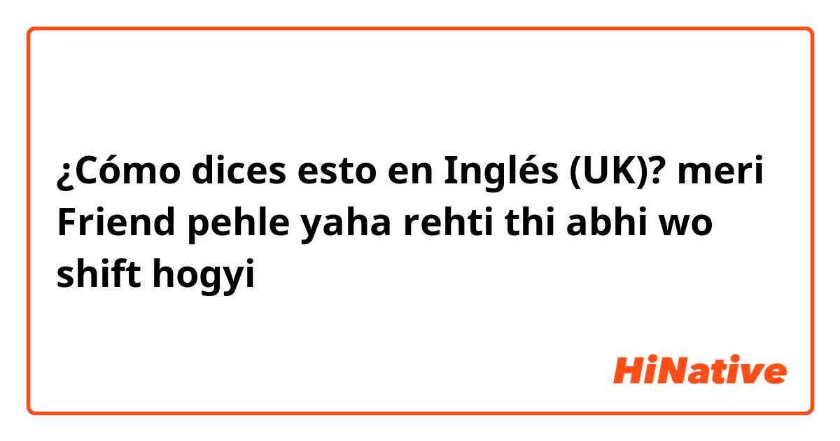 ¿Cómo dices esto en Inglés (UK)? meri Friend pehle yaha rehti thi abhi wo shift hogyi 