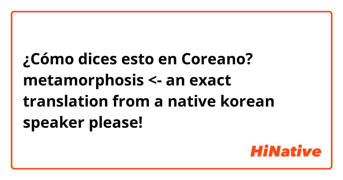 ¿Cómo dices esto en Coreano? metamorphosis <- an exact translation from a native korean speaker please!