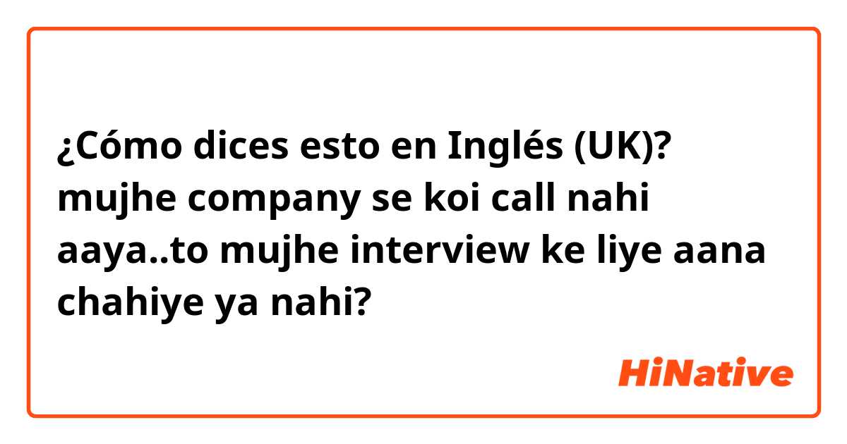 ¿Cómo dices esto en Inglés (UK)? mujhe company se koi call nahi aaya..to mujhe interview ke liye aana chahiye ya nahi?
