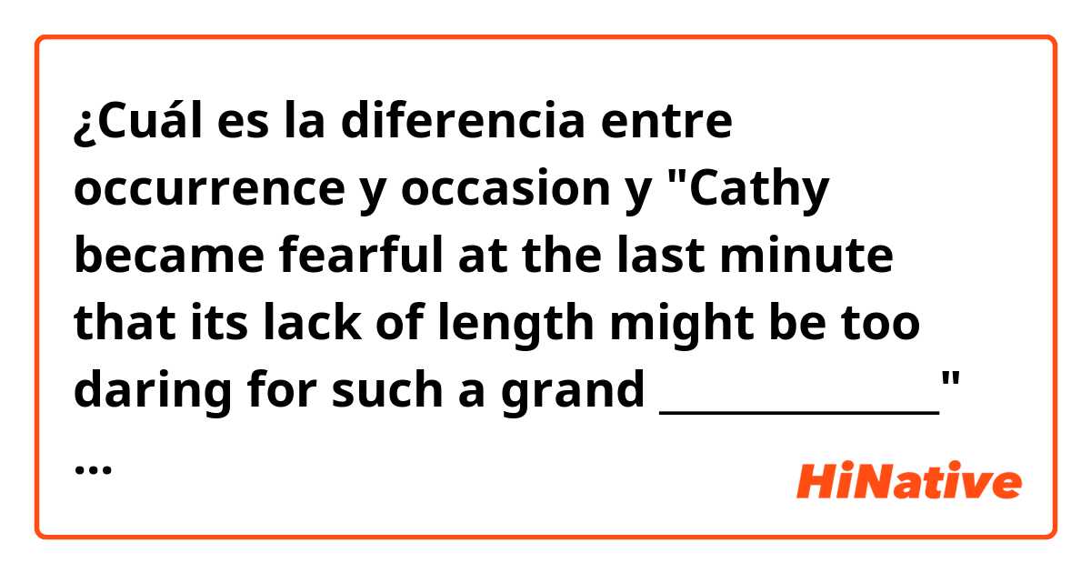 ¿Cuál es la diferencia entre occurrence  y occasion  y "Cathy became fearful at the last minute that its lack of length might be too daring for such a grand ______________" I've thought an occasion is more suitable here but an "occurrence" is in the keys. Is it a mistake or does occurrence sound better?  ?