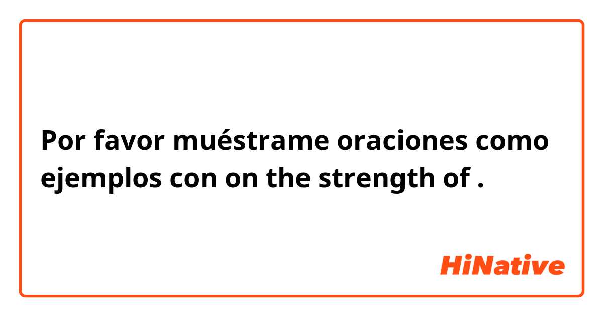 Por favor muéstrame oraciones como ejemplos con on the strength of.