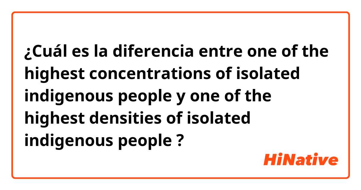 ¿Cuál es la diferencia entre one of the highest concentrations of isolated indigenous people y one of the highest densities of isolated indigenous people ?