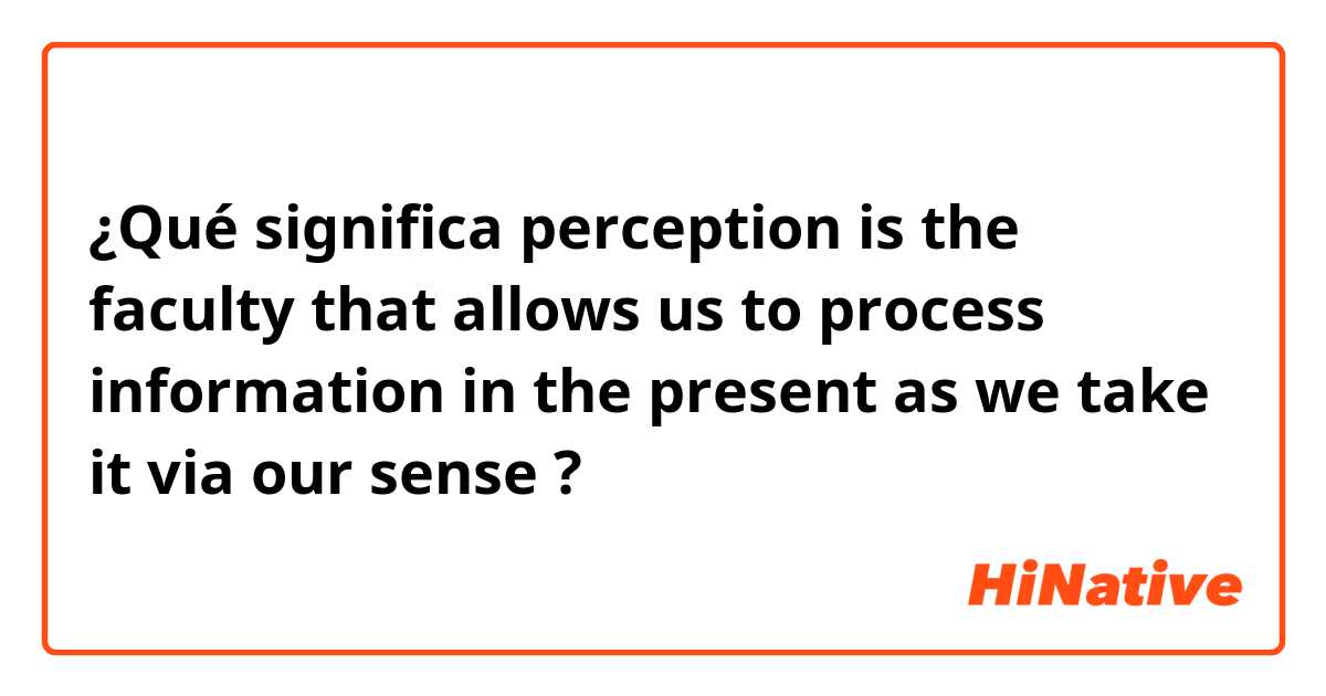 ¿Qué significa perception is the faculty that allows us to process information in the present as we take it via our sense?