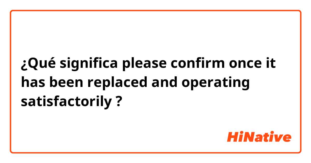 ¿Qué significa please confirm once it has been replaced and operating satisfactorily ?