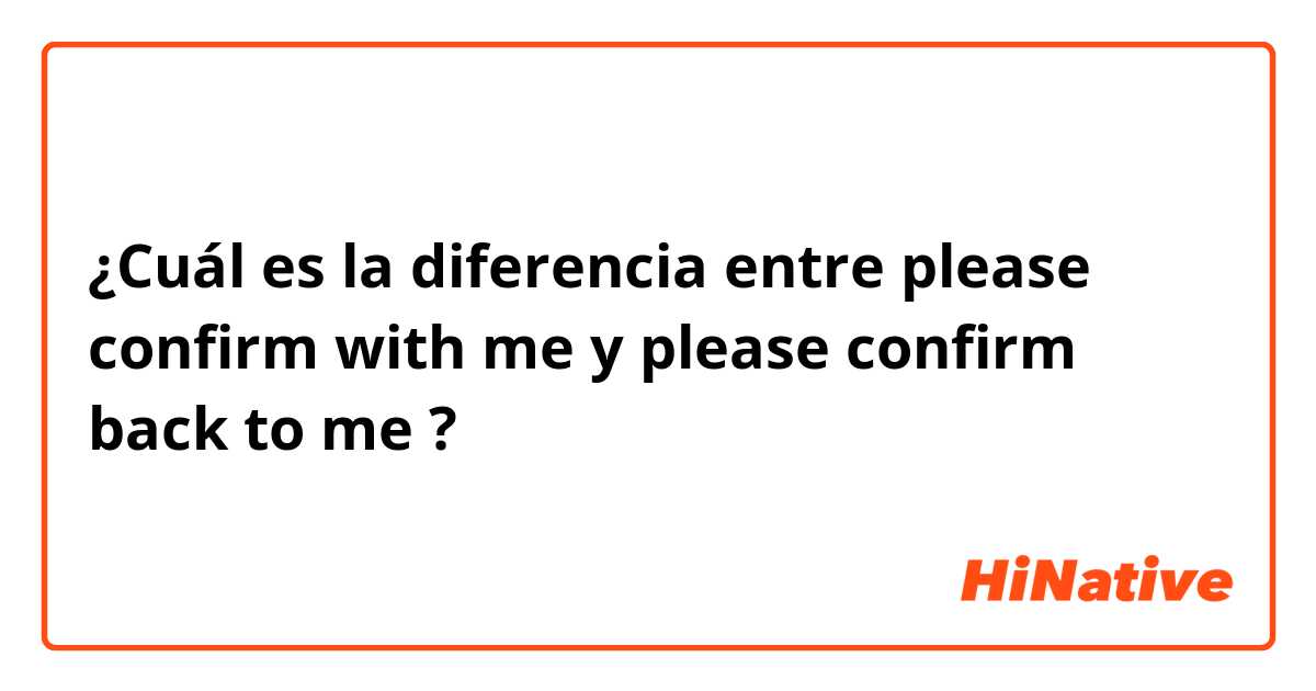 ¿Cuál es la diferencia entre please confirm with me  y please confirm back to me  ?